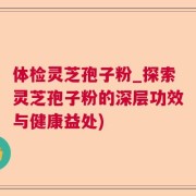 体检灵芝孢子粉_探索灵芝孢子粉的深层功效与健康益处)