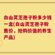 白山灵芝孢子粉多少钱一盒(白山灵芝孢子粉售价，抢购价值的养生产品)