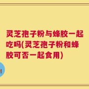 灵芝孢子粉与蜂胶一起吃吗(灵芝孢子粉和蜂胶可否一起食用)