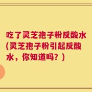 吃了灵芝孢子粉反酸水(灵芝孢子粉引起反酸水，你知道吗？)