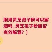 服用灵芝孢子粉可以解酒吗_灵芝孢子粉能否有效解酒？)