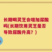 长期喝灵芝会增加尿酸吗(长期饮用灵芝是否导致尿酸升高？)