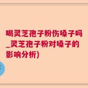 喝灵芝孢子粉伤嗓子吗_灵芝孢子粉对嗓子的影响分析)