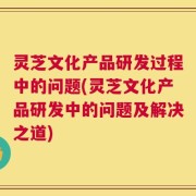 灵芝文化产品研发过程中的问题(灵芝文化产品研发中的问题及解决之道)
