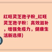红旺灵芝孢子粉_红旺灵芝孢子粉:高效滋补,增强免疫力,健康生活新选择)