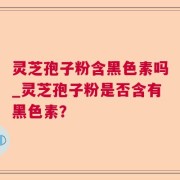 灵芝孢子粉含黑色素吗_灵芝孢子粉是否含有黑色素？