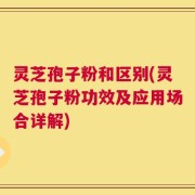 灵芝孢子粉和区别(灵芝孢子粉功效及应用场合详解)