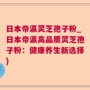 日本帝瀛灵芝孢子粉_日本帝瀛高品质灵芝孢子粉:健康养生新选择)