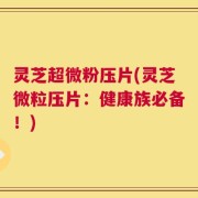 灵芝超微粉压片(灵芝微粒压片：健康族必备！)