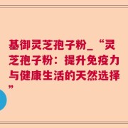 基御灵芝孢子粉_“灵芝孢子粉:提升免疫力与健康生活的天然选择”