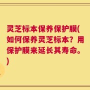 灵芝标本保养保护膜(如何保养灵芝标本？用保护膜来延长其寿命。)