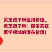 灵芝孢子粉医用价值_灵芝孢子粉：探索其在医学领域的潜在价值)