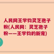 人民网王学钧灵芝孢子粉(人民网：灵芝孢子粉——王学钧的新宠)