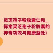 灵芝孢子粉胶囊仁和_探索灵芝孢子粉胶囊的神奇功效与健康益处)