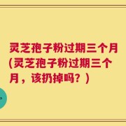 灵芝孢子粉过期三个月(灵芝孢子粉过期三个月，该扔掉吗？)