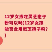 12岁女孩吃灵芝孢子粉可以吗(12岁女孩能否食用灵芝孢子粉？)