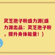 灵芝孢子粉盛力源(盛力源出品：灵芝孢子粉，提升身体能量！)