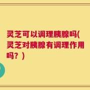 灵芝可以调理胰腺吗(灵芝对胰腺有调理作用吗？)