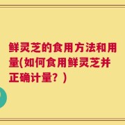 鲜灵芝的食用方法和用量(如何食用鲜灵芝并正确计量？)