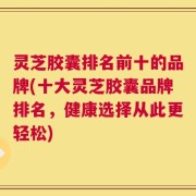 灵芝胶囊排名前十的品牌(十大灵芝胶囊品牌排名，健康选择从此更轻松)