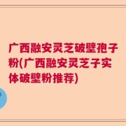 广西融安灵芝破壁孢子粉(广西融安灵芝子实体破壁粉推荐)