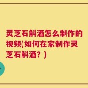 灵芝石斛酒怎么制作的视频(如何在家制作灵芝石斛酒？)