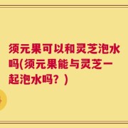 须元果可以和灵芝泡水吗(须元果能与灵芝一起泡水吗？)