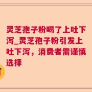 灵芝孢子粉喝了上吐下泻_灵芝孢子粉引发上吐下泻，消费者需谨慎选择