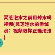 灵芝泡水之前用焯水吗视频(灵芝泡水前需焯水：视频教你正确泡法)