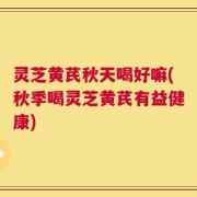 灵芝黄芪秋天喝好嘛(秋季喝灵芝黄芪有益健康)