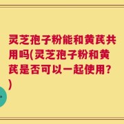 灵芝孢子粉能和黄芪共用吗(灵芝孢子粉和黄芪是否可以一起使用？)