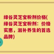 绿谷灵芝宝粉剂价格(绿谷灵芝宝粉剂：价格实惠，滋补养生的首选品牌)