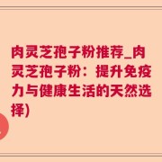 肉灵芝孢子粉推荐_肉灵芝孢子粉:提升免疫力与健康生活的天然选择)