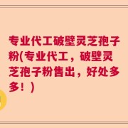 专业代工破壁灵芝孢子粉(专业代工，破壁灵芝孢子粉售出，好处多多！)