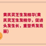 黄芪灵芝生发精华(黄芪灵芝生发精华，促进头发生长，重塑秀发亮丽)