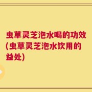虫草灵芝泡水喝的功效(虫草灵芝泡水饮用的益处)