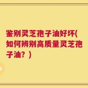 鉴别灵芝孢子油好坏(如何辨别高质量灵芝孢子油？)