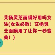 艾杨灵芝面膜好用吗女生(女生必败！艾杨灵芝面膜用了让你一秒变美！)