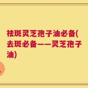 祛斑灵芝孢子油必备(去斑必备——灵芝孢子油)