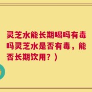 灵芝水能长期喝吗有毒吗灵芝水是否有毒，能否长期饮用？)