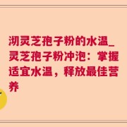 沏灵芝孢子粉的水温_灵芝孢子粉冲泡：掌握适宜水温，释放最佳营养