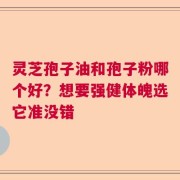 灵芝孢子油和孢子粉哪个好？想要强健体魄选它准没错