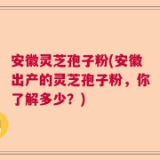 安徽灵芝孢子粉(安徽出产的灵芝孢子粉，你了解多少？)