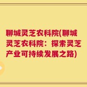 聊城灵芝农科院(聊城灵芝农科院：探索灵芝产业可持续发展之路)
