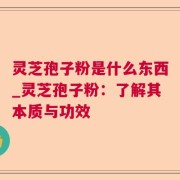 灵芝孢子粉是什么东西_灵芝孢子粉：了解其本质与功效