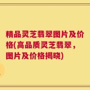 精品灵芝翡翠图片及价格(高品质灵芝翡翠，图片及价格揭晓)