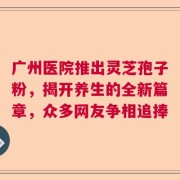 广州医院推出灵芝孢子粉，揭开养生的全新篇章，众多网友争相追捧
