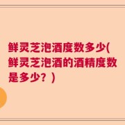 鲜灵芝泡酒度数多少(鲜灵芝泡酒的酒精度数是多少？)