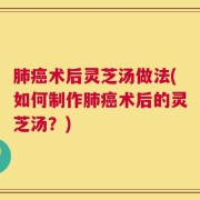 肺癌术后灵芝汤做法(如何制作肺癌术后的灵芝汤？)