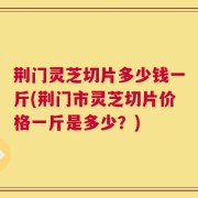 荆门灵芝切片多少钱一斤(荆门市灵芝切片价格一斤是多少？)